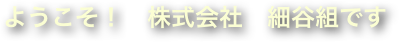ようこそ！　株式会社　細谷組です